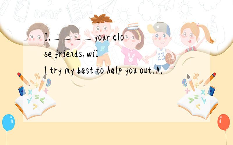 I,____your close friends,will try my best to help you out.A.