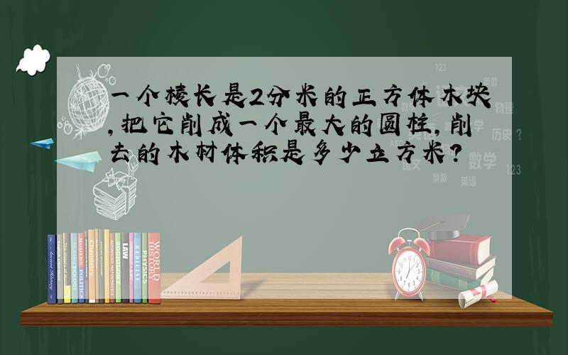 一个棱长是2分米的正方体木块,把它削成一个最大的圆柱,削去的木材体积是多少立方米?