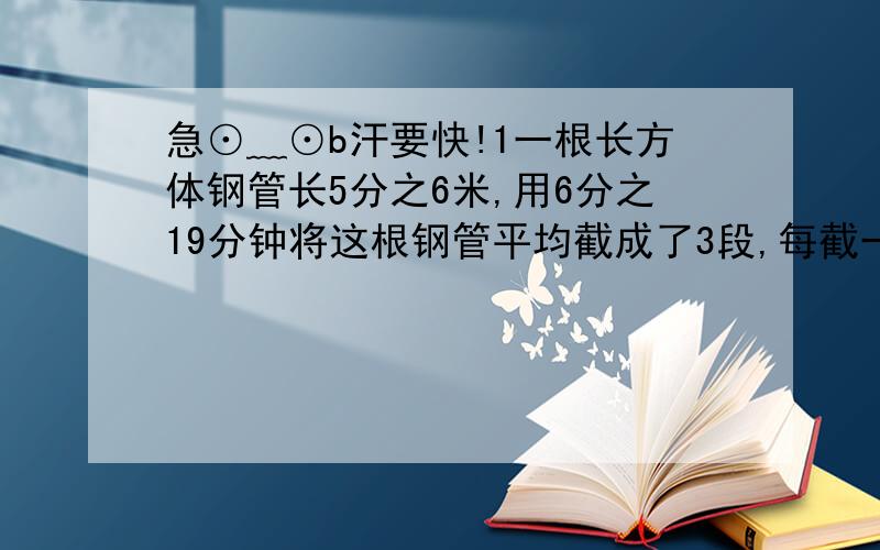 急⊙﹏⊙b汗要快!1一根长方体钢管长5分之6米,用6分之19分钟将这根钢管平均截成了3段,每截一段的时间是多少分钟?