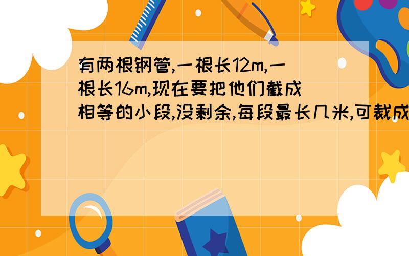 有两根钢管,一根长12m,一根长16m,现在要把他们截成相等的小段,没剩余,每段最长几米,可裁成几段?