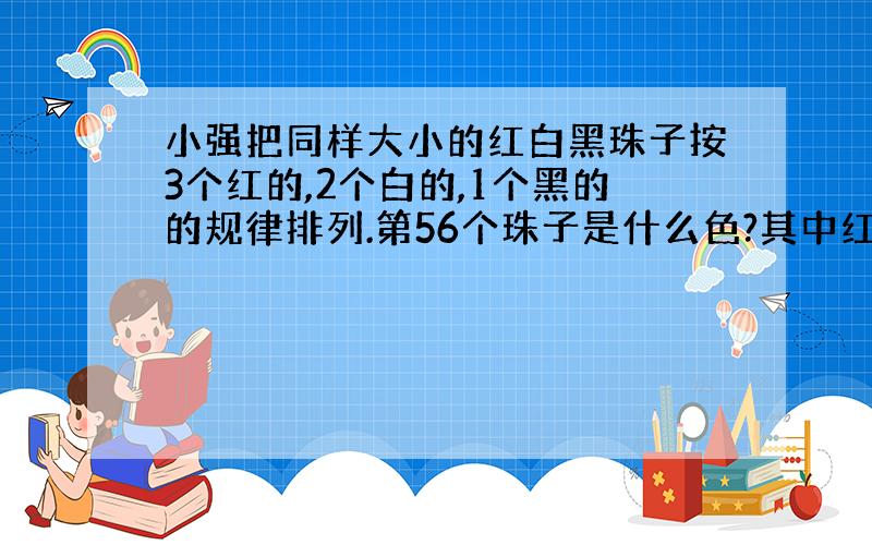 小强把同样大小的红白黑珠子按3个红的,2个白的,1个黑的的规律排列.第56个珠子是什么色?其中红珠子共有多