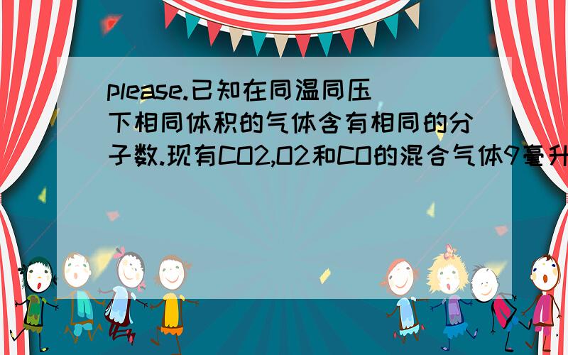 please.已知在同温同压下相同体积的气体含有相同的分子数.现有CO2,O2和CO的混合气体9毫升,点燃爆炸后恢复到原