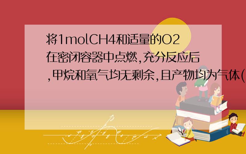 将1molCH4和适量的O2在密闭容器中点燃,充分反应后,甲烷和氧气均无剩余,且产物均为气体(101KPa,120℃）,