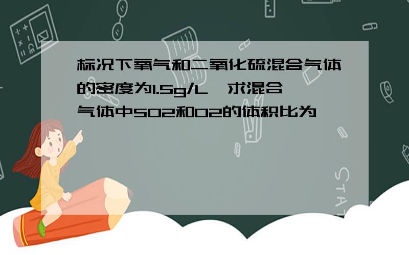 标况下氧气和二氧化硫混合气体的密度为1.5g/L,求混合气体中SO2和O2的体积比为