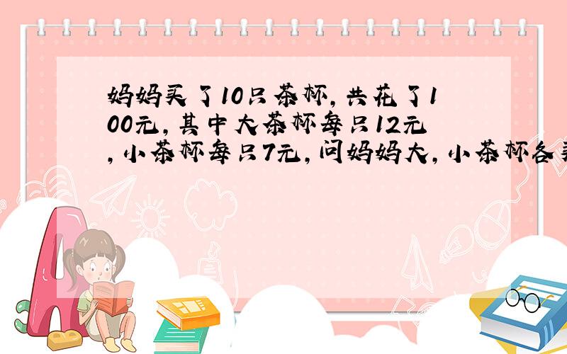 妈妈买了10只茶杯,共花了100元,其中大茶杯每只12元,小茶杯每只7元,问妈妈大,小茶杯各买了几只?