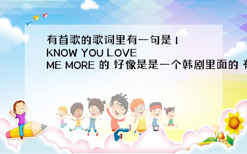 有首歌的歌词里有一句是 I KNOW YOU LOVE ME MORE 的 好像是是一个韩剧里面的 有谁知道?