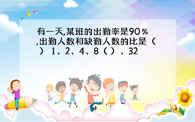 有一天,某班的出勤率是90％,出勤人数和缺勤人数的比是（ ） 1、2、4、8（ ）、32