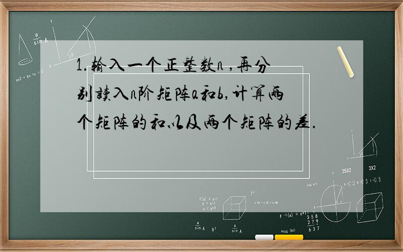 1.输入一个正整数n ,再分别读入n阶矩阵a和b,计算两个矩阵的和以及两个矩阵的差.