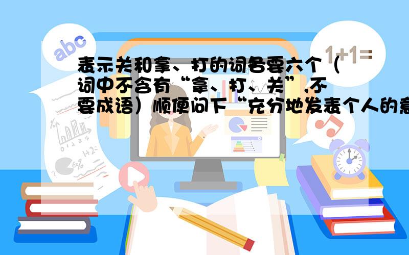 表示关和拿、打的词各要六个（词中不含有“拿、打、关”,不要成语）顺便问下“充分地发表个人的意见”是什么词