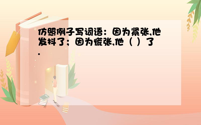 仿照例子写词语：因为紧张,他发抖了；因为慌张,他（ ）了.