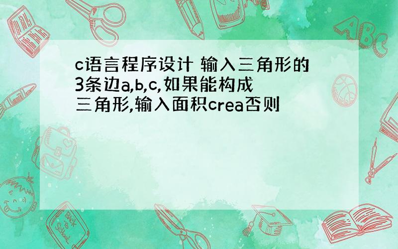 c语言程序设计 输入三角形的3条边a,b,c,如果能构成三角形,输入面积crea否则