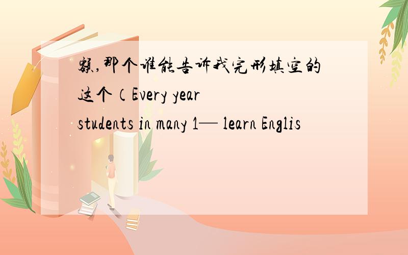 额,那个谁能告诉我完形填空的这个（Every year students in many 1— learn Englis