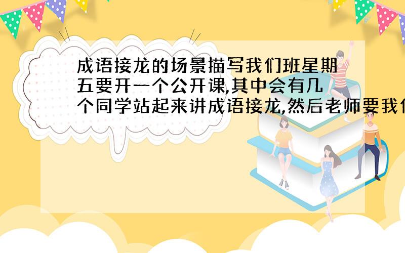 成语接龙的场景描写我们班星期五要开一个公开课,其中会有几个同学站起来讲成语接龙,然后老师要我们写场景描写,可我不会,请各