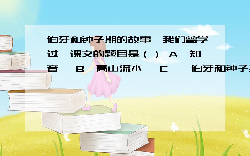 伯牙和钟子期的故事,我们曾学过,课文的题目是（） A《知音》 B《高山流水》 C《俞伯牙和钟子期》