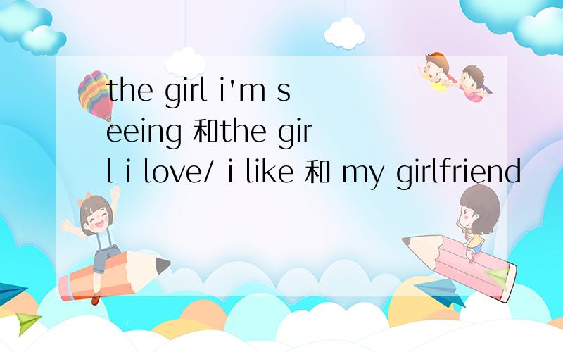 the girl i'm seeing 和the girl i love/ i like 和 my girlfriend