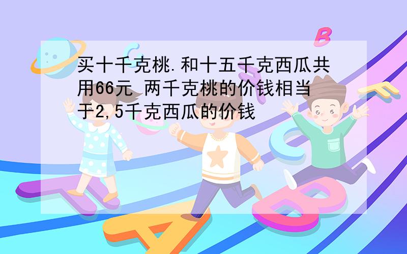 买十千克桃.和十五千克西瓜共用66元 两千克桃的价钱相当于2,5千克西瓜的价钱