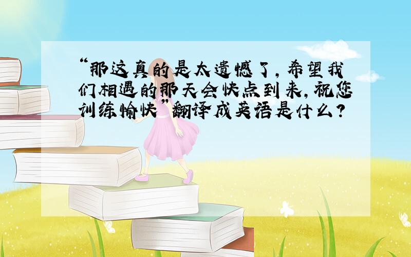 “那这真的是太遗憾了,希望我们相遇的那天会快点到来,祝您训练愉快”翻译成英语是什么?