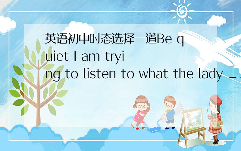 英语初中时态选择一道Be quiet I am trying to listen to what the lady __