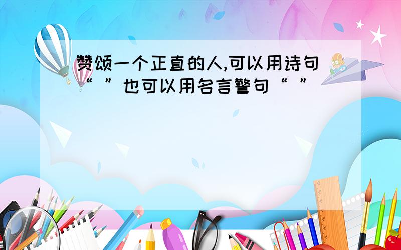 赞颂一个正直的人,可以用诗句“ ”也可以用名言警句“ ”