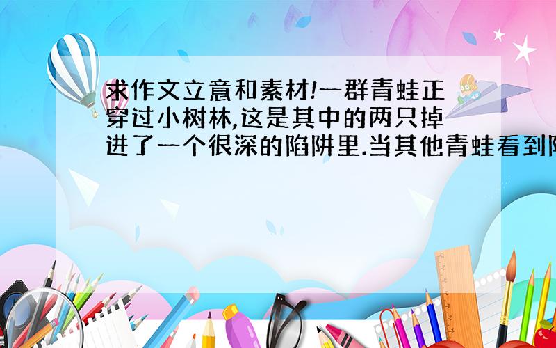 求作文立意和素材!一群青蛙正穿过小树林,这是其中的两只掉进了一个很深的陷阱里.当其他青蛙看到陷阱有多深后,它们告诉那两只