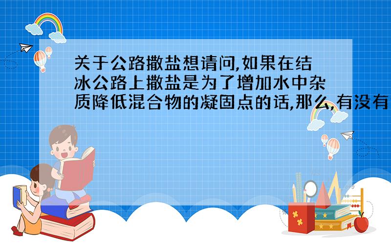 关于公路撒盐想请问,如果在结冰公路上撒盐是为了增加水中杂质降低混合物的凝固点的话,那么,有没有能够跟盐产生同样效果的