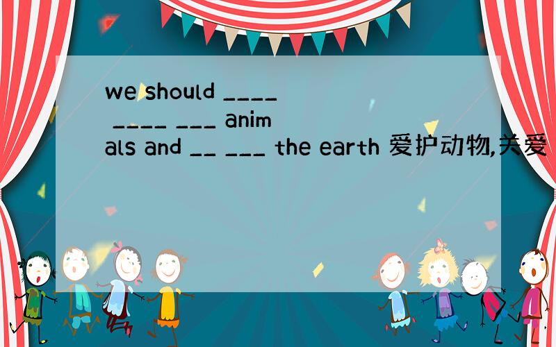 we should ____ ____ ___ animals and __ ___ the earth 爱护动物,关爱