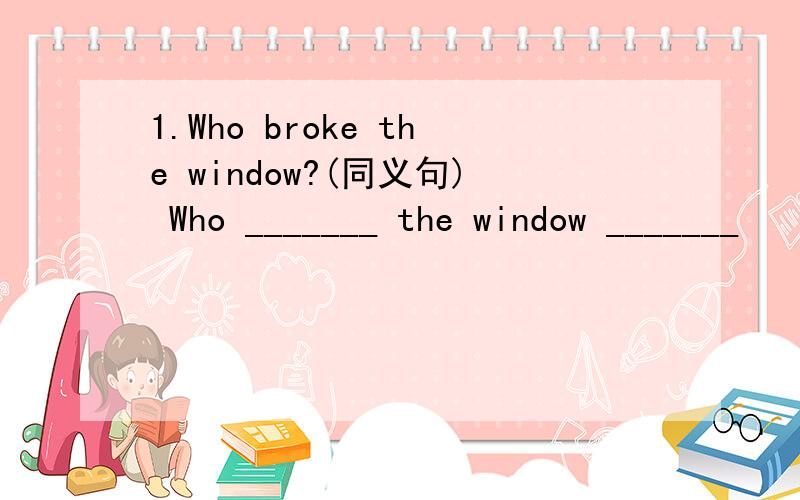 1.Who broke the window?(同义句) Who _______ the window _______