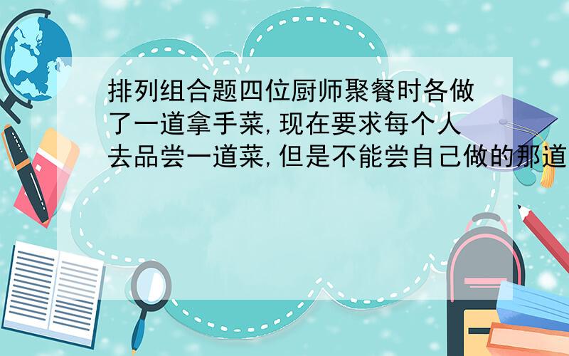 排列组合题四位厨师聚餐时各做了一道拿手菜,现在要求每个人去品尝一道菜,但是不能尝自己做的那道菜,问共有几种不同的尝法?