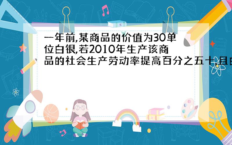 一年前,某商品的价值为30单位白银,若2010年生产该商品的社会生产劳动率提高百分之五十,且白银升值了百分之十,在其他条