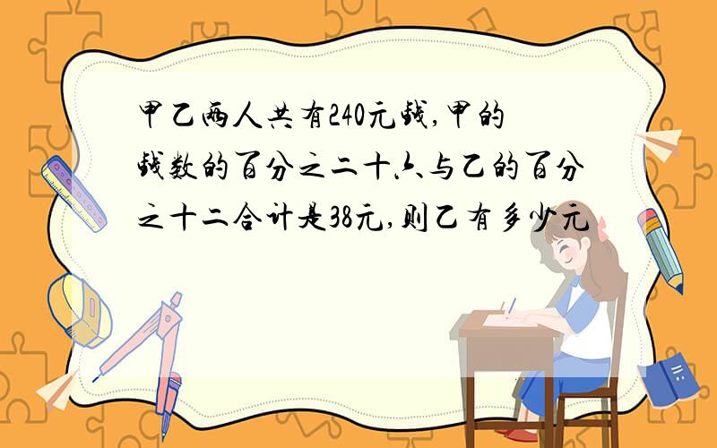 甲乙两人共有240元钱,甲的钱数的百分之二十六与乙的百分之十二合计是38元,则乙有多少元