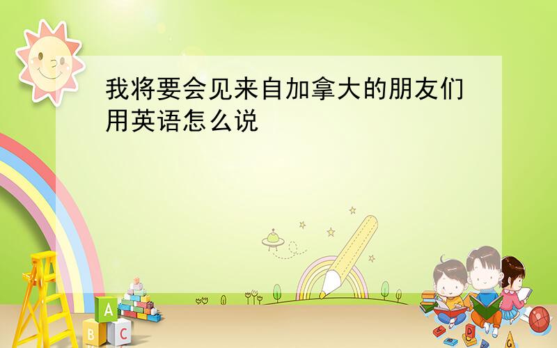 我将要会见来自加拿大的朋友们用英语怎么说