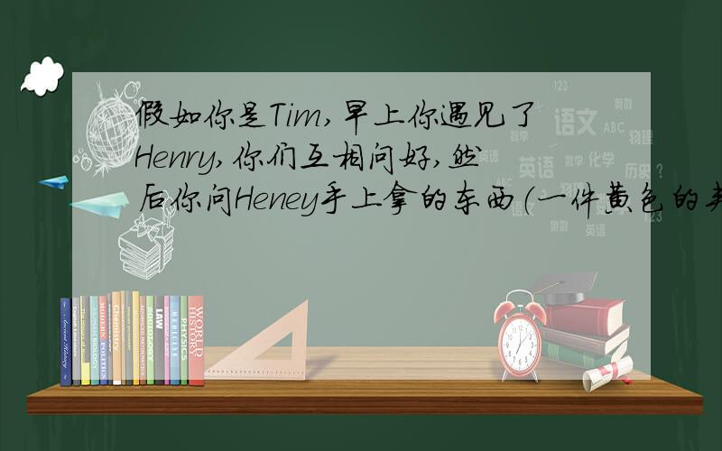 假如你是Tim,早上你遇见了Henry,你们互相问好,然后你问Heney手上拿的东西（一件黄色的夹克衫）用英语怎么说,并