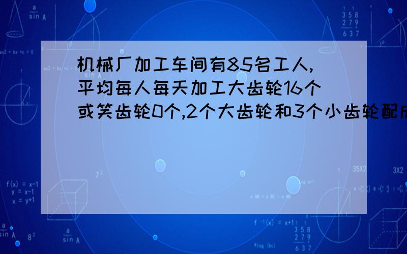 机械厂加工车间有85名工人,平均每人每天加工大齿轮16个或笑齿轮0个,2个大齿轮和3个小齿轮配成一套,问需分别安排多少名