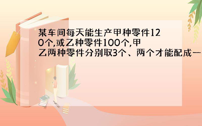 某车间每天能生产甲种零件120个,或乙种零件100个,甲乙两种零件分别取3个、两个才能配成一套,先要在30天