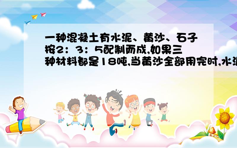 一种混凝土有水泥、黄沙、石子按2：3：5配制而成,如果三种材料都是18吨,当黄沙全部用完时,水泥还剩多少吨?石子还差多少