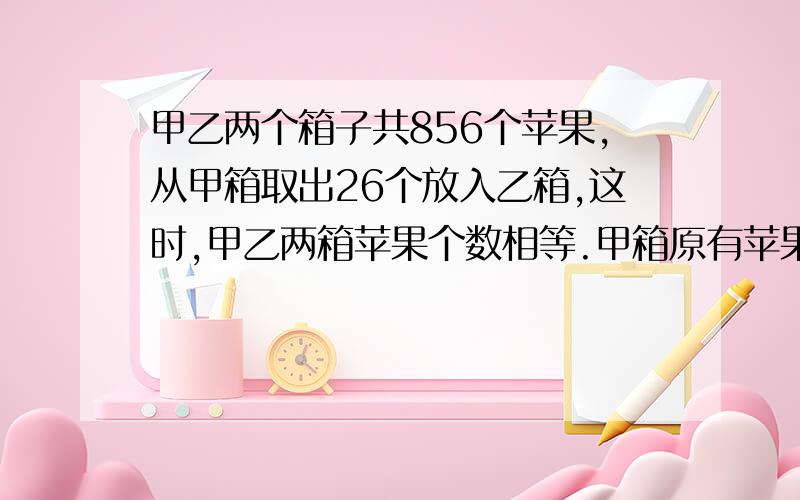 甲乙两个箱子共856个苹果,从甲箱取出26个放入乙箱,这时,甲乙两箱苹果个数相等.甲箱原有苹果多少个?