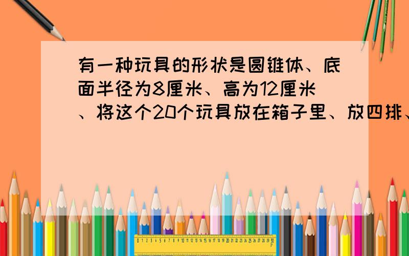 有一种玩具的形状是圆锥体、底面半径为8厘米、高为12厘米、将这个20个玩具放在箱子里、放四排、每排5个、刚好合适、问这个