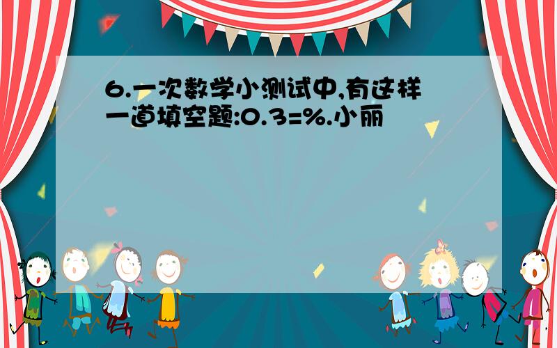 6.一次数学小测试中,有这样一道填空题:0.3=%.小丽