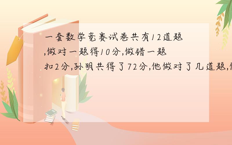 一套数学竞赛试卷共有12道题,做对一题得10分,做错一题扣2分,孙明共得了72分,他做对了几道题,做错了几道题