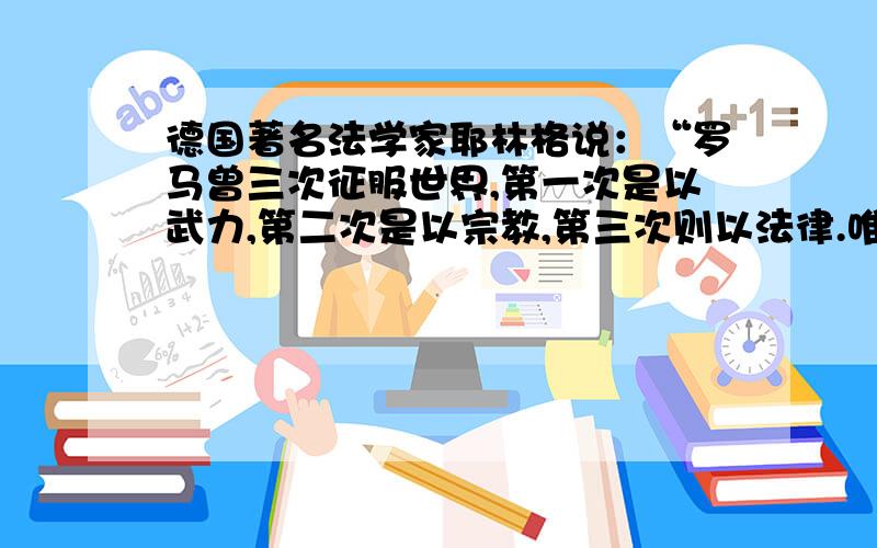 德国著名法学家耶林格说：“罗马曾三次征服世界,第一次是以武力,第二次是以宗教,第三次则以法律.唯有法律的征服最为持久”；