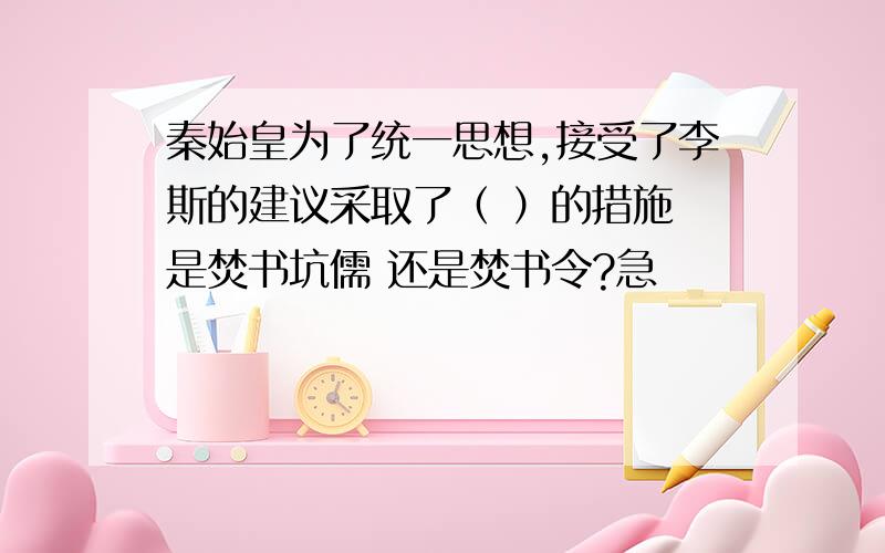 秦始皇为了统一思想,接受了李斯的建议采取了（ ）的措施 是焚书坑儒 还是焚书令?急