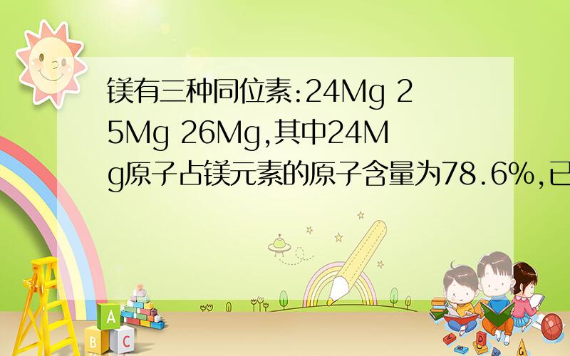 镁有三种同位素:24Mg 25Mg 26Mg,其中24Mg原子占镁元素的原子含量为78.6%,已知镁的丰度是11.3%