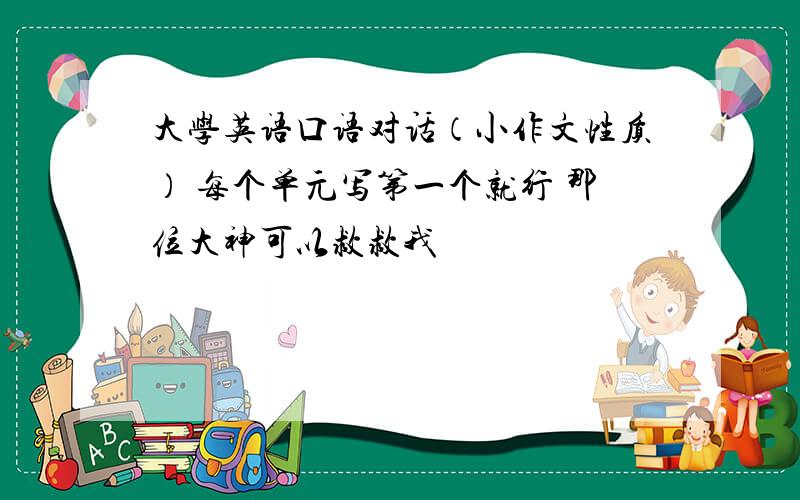 大学英语口语对话（小作文性质） 每个单元写第一个就行 那位大神可以救救我