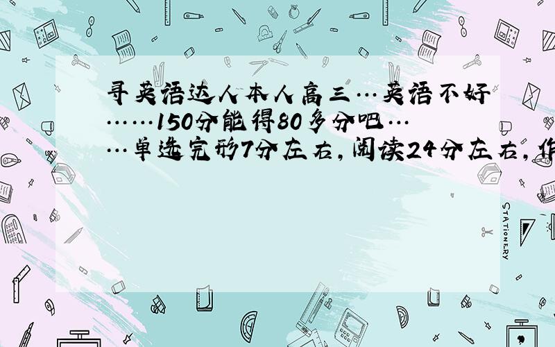 寻英语达人本人高三…英语不好……150分能得80多分吧……单选完形7分左右,阅读24分左右,作文17分左右,改错5分左右