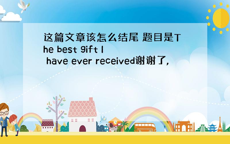 这篇文章该怎么结尾 题目是The best gift I have ever received谢谢了,