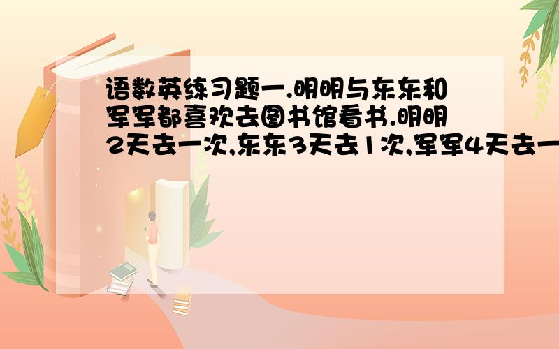 语数英练习题一.明明与东东和军军都喜欢去图书馆看书.明明2天去一次,东东3天去1次,军军4天去一次.一个星期五,他们3人