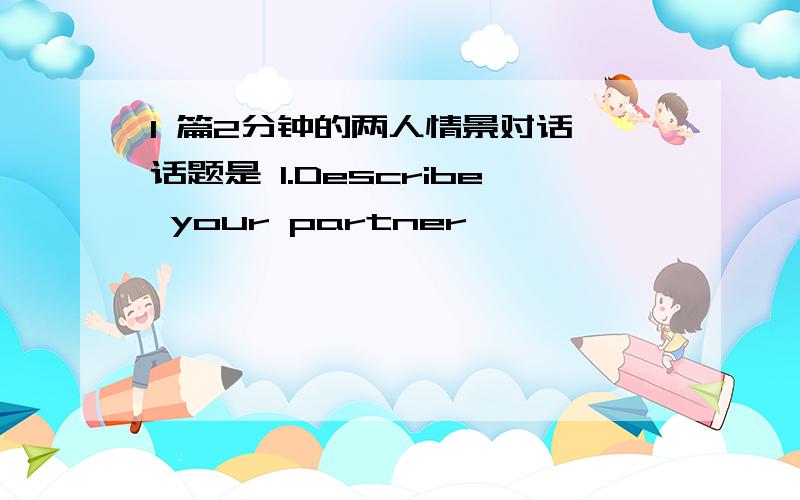 1 篇2分钟的两人情景对话 话题是 1.Describe your partner