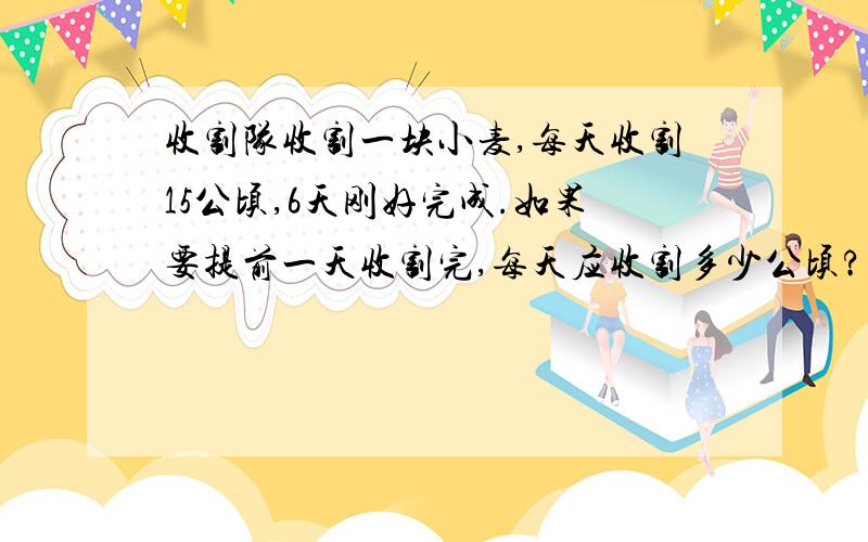 收割队收割一块小麦,每天收割15公顷,6天刚好完成.如果要提前一天收割完,每天应收割多少公顷?（用比例的知识解）