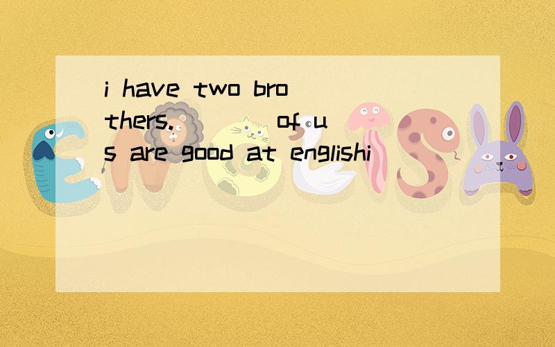 i have two brothers.____of us are good at englishi