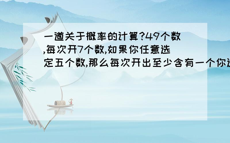 一道关于概率的计算?49个数,每次开7个数,如果你任意选定五个数,那么每次开出至少含有一个你选定的五个数概率是多少?